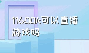 11600k可以直播游戏吗