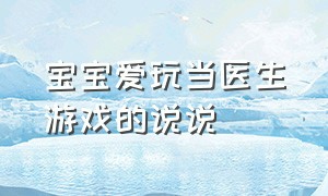 宝宝爱玩当医生游戏的说说