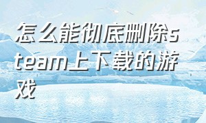 怎么能彻底删除steam上下载的游戏