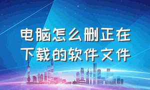 电脑怎么删正在下载的软件文件