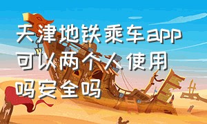 天津地铁乘车app可以两个人使用吗安全吗