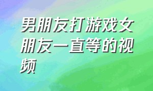 男朋友打游戏女朋友一直等的视频