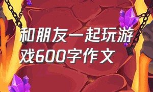 和朋友一起玩游戏600字作文