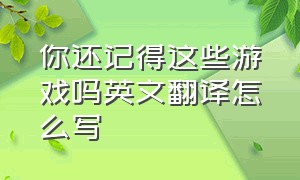 你还记得这些游戏吗英文翻译怎么写