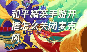 和平精英手游开播怎么关闭麦克风