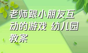 老师跟小朋友互动的游戏 幼儿园教案