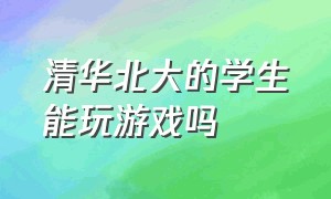 清华北大的学生能玩游戏吗