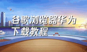 谷歌浏览器华为下载教程