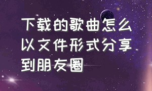 下载的歌曲怎么以文件形式分享到朋友圈