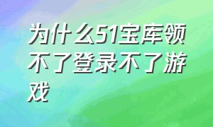 为什么51宝库领不了登录不了游戏