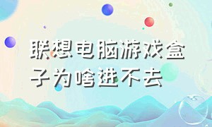 联想电脑游戏盒子为啥进不去