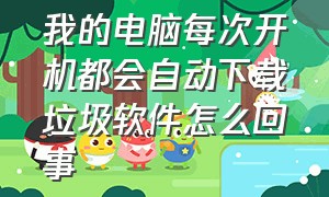 我的电脑每次开机都会自动下载垃圾软件怎么回事