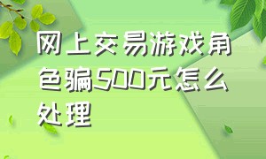 网上交易游戏角色骗500元怎么处理