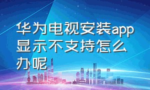 华为电视安装app显示不支持怎么办呢