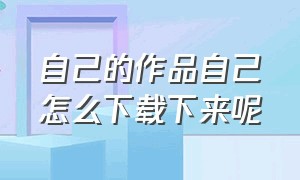 自己的作品自己怎么下载下来呢