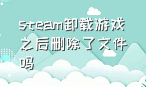 steam卸载游戏之后删除了文件吗