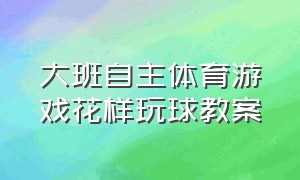 大班自主体育游戏花样玩球教案