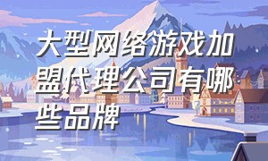 大型网络游戏加盟代理公司有哪些品牌