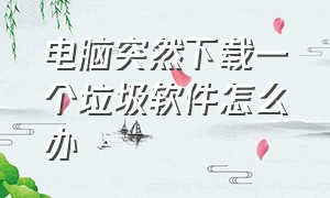 电脑突然下载一个垃圾软件怎么办