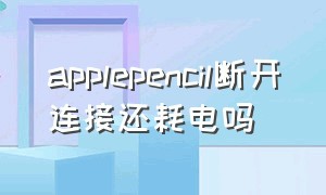 applepencil断开连接还耗电吗