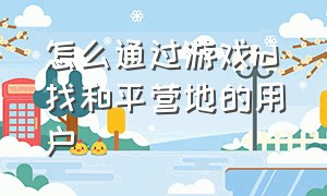 怎么通过游戏id找和平营地的用户