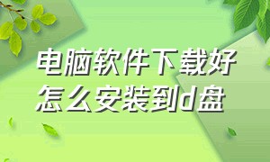 电脑软件下载好怎么安装到d盘