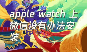 apple watch 上微信没有办法安装