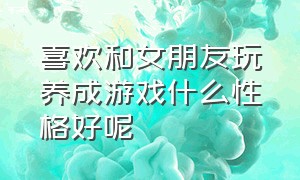 喜欢和女朋友玩养成游戏什么性格好呢