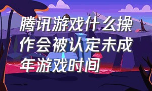 腾讯游戏什么操作会被认定未成年游戏时间