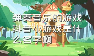 弹奏音乐的游戏抖音小游戏是什么名字啊