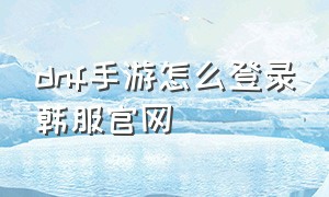 dnf手游怎么登录韩服官网