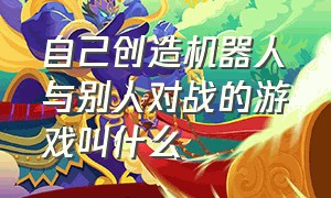 自己创造机器人与别人对战的游戏叫什么