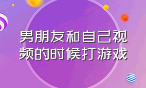 男朋友和自己视频的时候打游戏