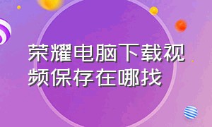 荣耀电脑下载视频保存在哪找