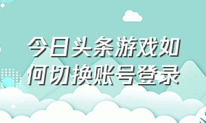 今日头条游戏如何切换账号登录