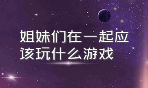 姐妹们在一起应该玩什么游戏