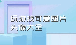 玩游戏可爱图片头像大全