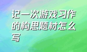 记一次游戏习作的构思题材怎么写