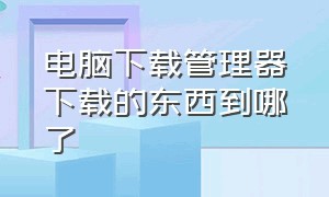 电脑下载管理器下载的东西到哪了