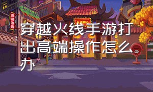 穿越火线手游打出高端操作怎么办