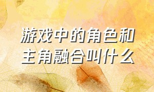 游戏中的角色和主角融合叫什么