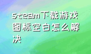 steam下载游戏图标空白怎么解决