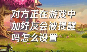 对方正在游戏中加好友会被提醒吗怎么设置