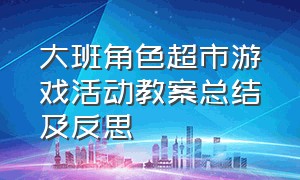 大班角色超市游戏活动教案总结及反思