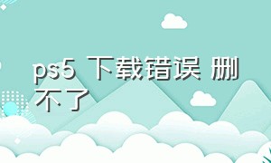 ps5 下载错误 删不了