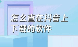 怎么查在抖音上下载的软件