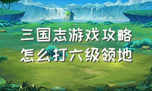 三国志游戏攻略怎么打六级领地