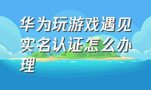 华为玩游戏遇见实名认证怎么办理