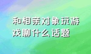 和相亲对象玩游戏聊什么话题