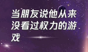 当朋友说他从来没看过权力的游戏